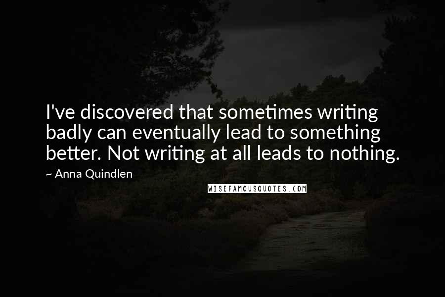 Anna Quindlen Quotes: I've discovered that sometimes writing badly can eventually lead to something better. Not writing at all leads to nothing.