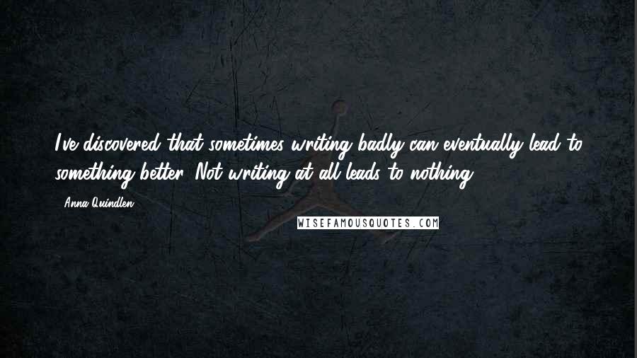 Anna Quindlen Quotes: I've discovered that sometimes writing badly can eventually lead to something better. Not writing at all leads to nothing.