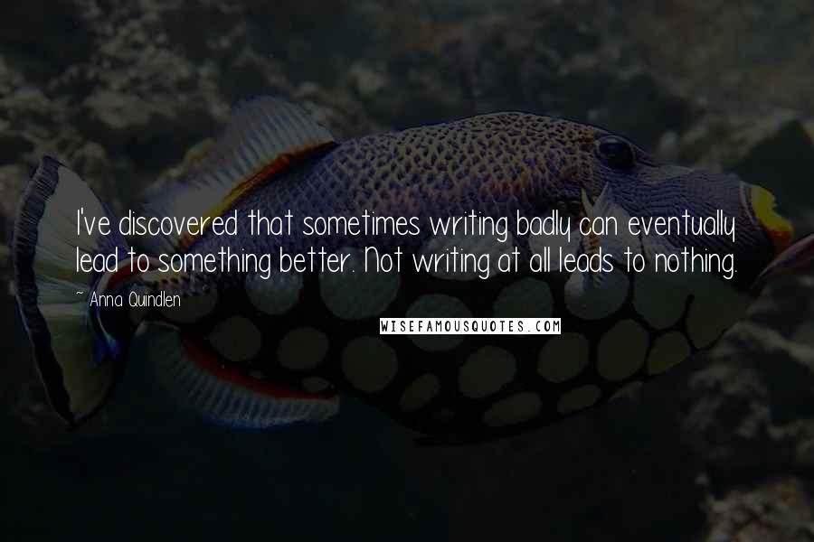 Anna Quindlen Quotes: I've discovered that sometimes writing badly can eventually lead to something better. Not writing at all leads to nothing.