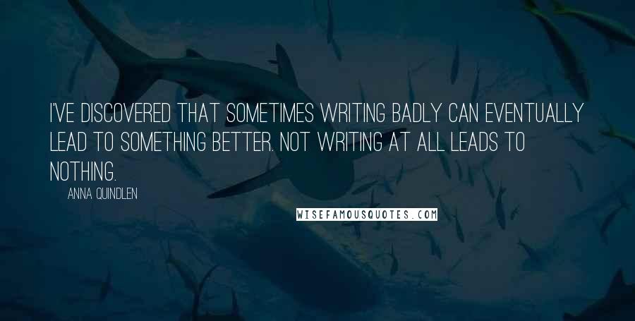 Anna Quindlen Quotes: I've discovered that sometimes writing badly can eventually lead to something better. Not writing at all leads to nothing.