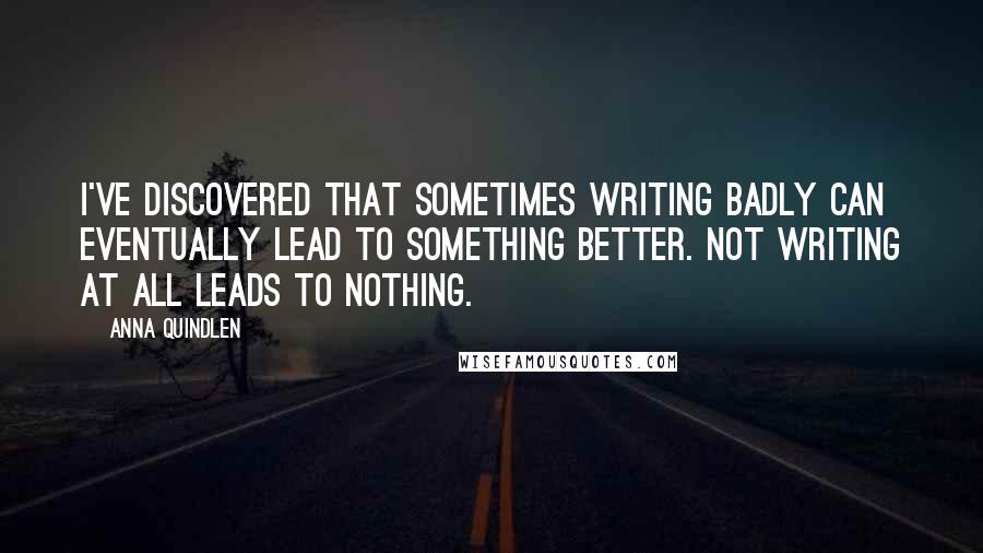 Anna Quindlen Quotes: I've discovered that sometimes writing badly can eventually lead to something better. Not writing at all leads to nothing.