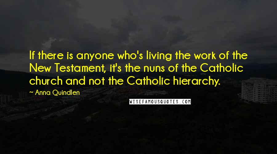 Anna Quindlen Quotes: If there is anyone who's living the work of the New Testament, it's the nuns of the Catholic church and not the Catholic hierarchy.