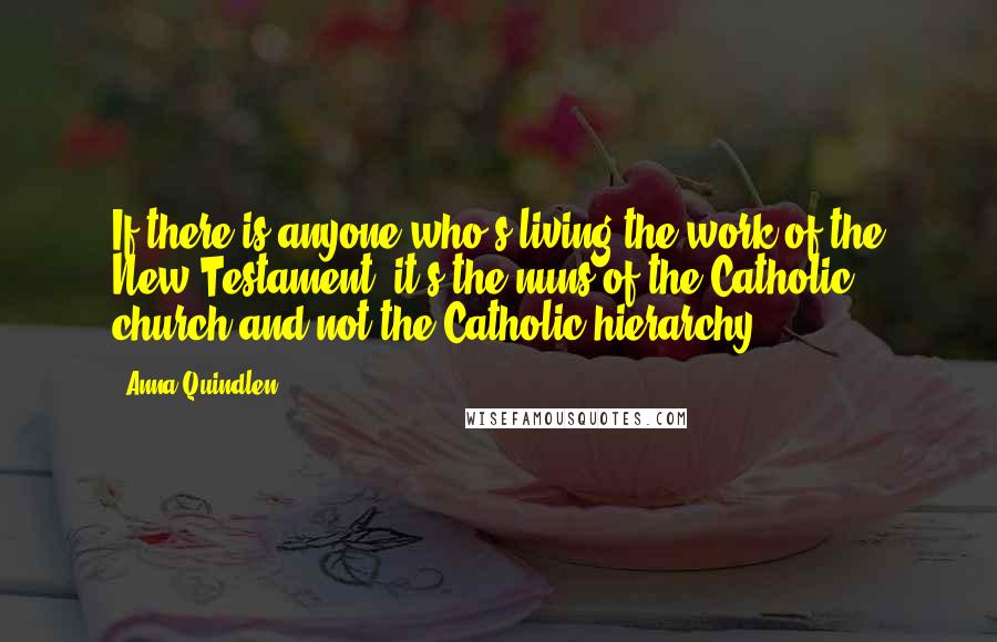 Anna Quindlen Quotes: If there is anyone who's living the work of the New Testament, it's the nuns of the Catholic church and not the Catholic hierarchy.