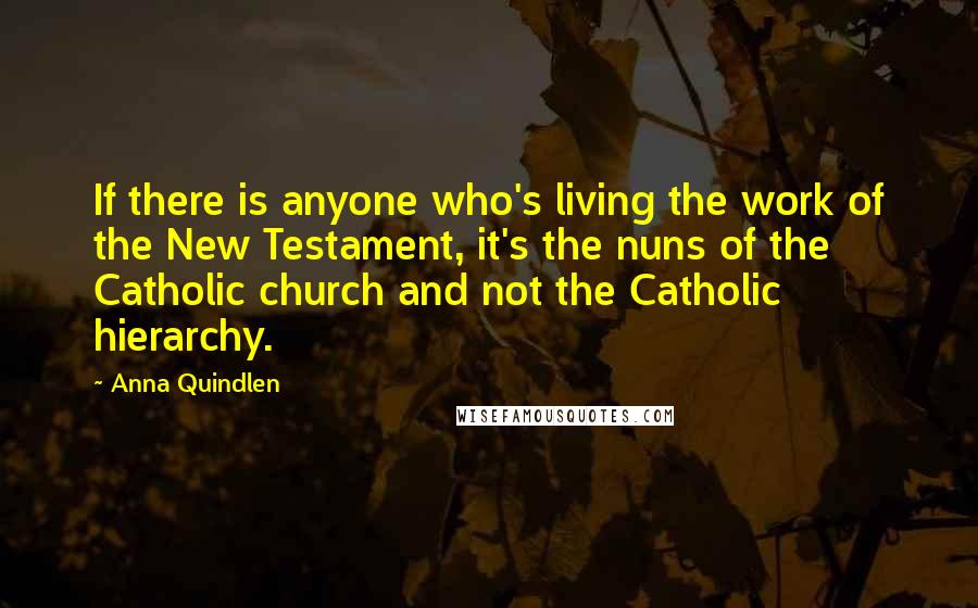 Anna Quindlen Quotes: If there is anyone who's living the work of the New Testament, it's the nuns of the Catholic church and not the Catholic hierarchy.