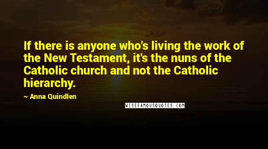 Anna Quindlen Quotes: If there is anyone who's living the work of the New Testament, it's the nuns of the Catholic church and not the Catholic hierarchy.