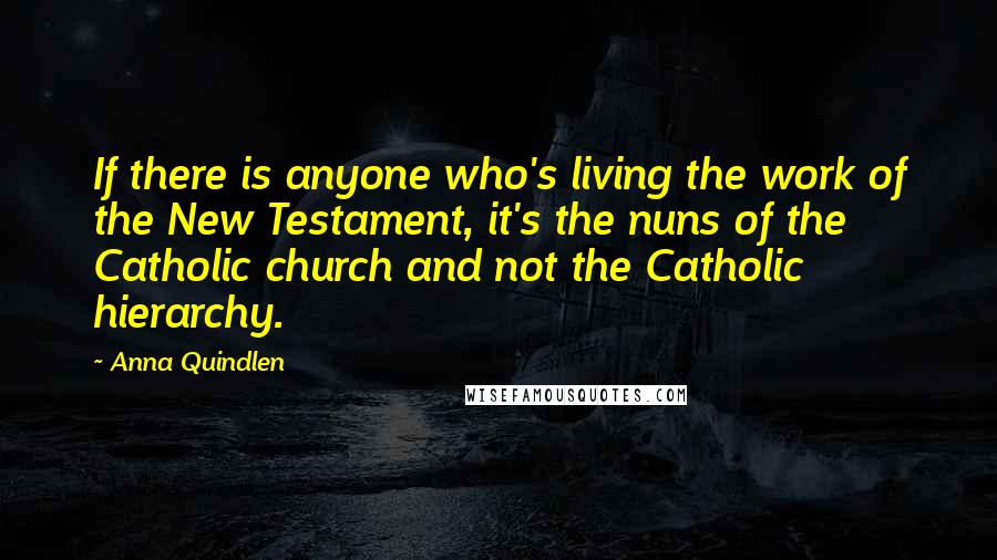 Anna Quindlen Quotes: If there is anyone who's living the work of the New Testament, it's the nuns of the Catholic church and not the Catholic hierarchy.