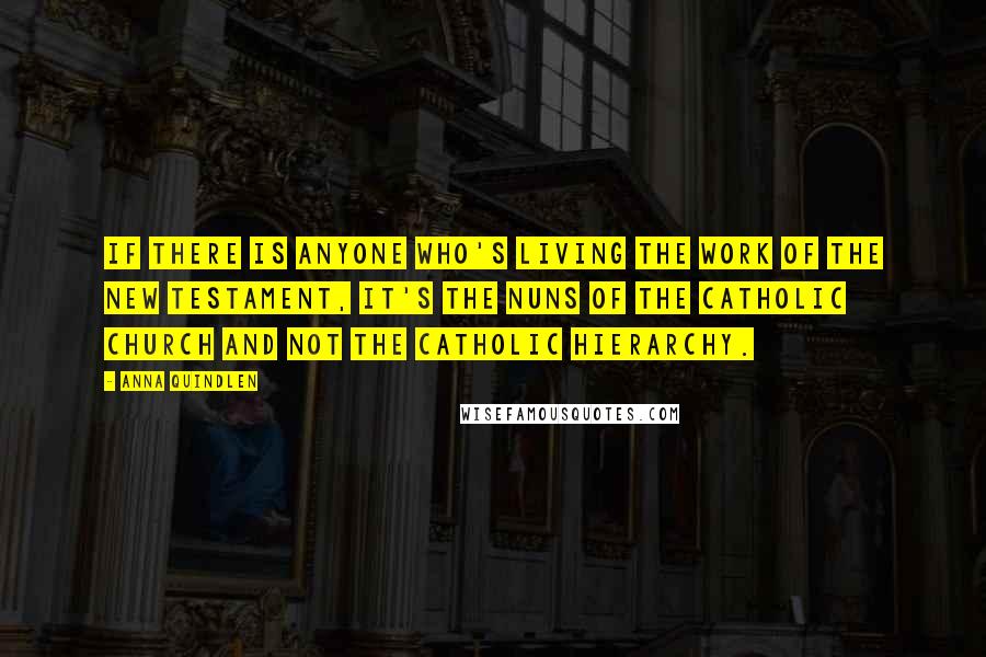 Anna Quindlen Quotes: If there is anyone who's living the work of the New Testament, it's the nuns of the Catholic church and not the Catholic hierarchy.