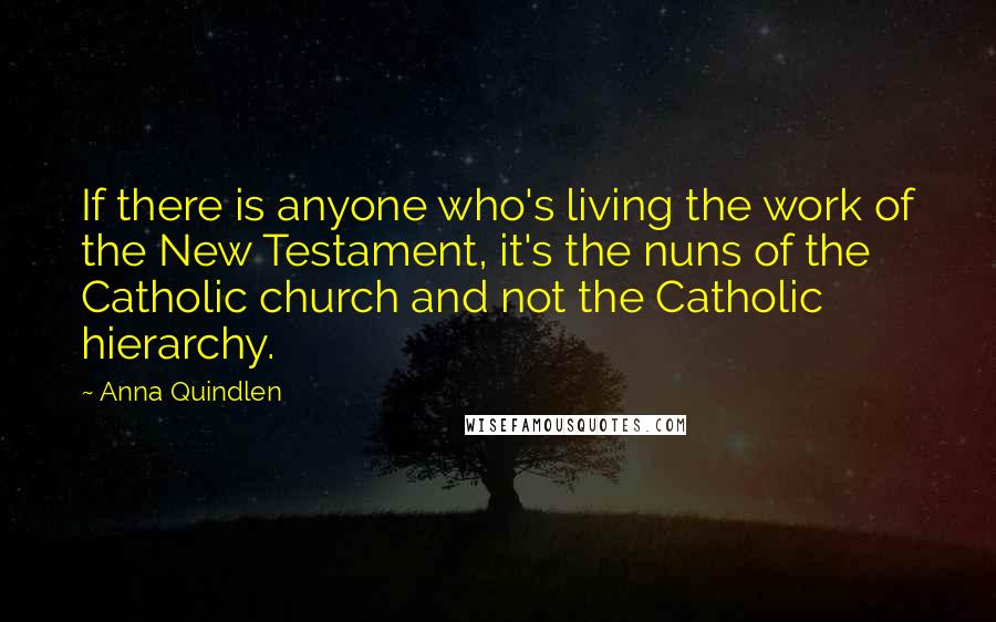 Anna Quindlen Quotes: If there is anyone who's living the work of the New Testament, it's the nuns of the Catholic church and not the Catholic hierarchy.