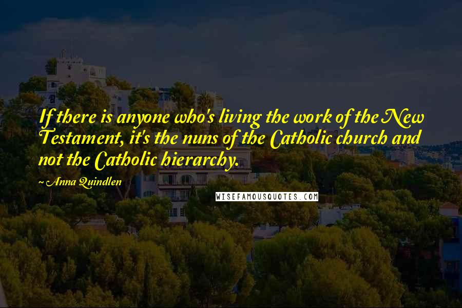 Anna Quindlen Quotes: If there is anyone who's living the work of the New Testament, it's the nuns of the Catholic church and not the Catholic hierarchy.