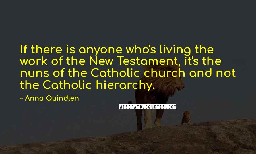 Anna Quindlen Quotes: If there is anyone who's living the work of the New Testament, it's the nuns of the Catholic church and not the Catholic hierarchy.