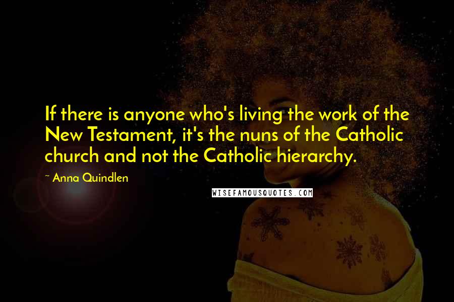 Anna Quindlen Quotes: If there is anyone who's living the work of the New Testament, it's the nuns of the Catholic church and not the Catholic hierarchy.