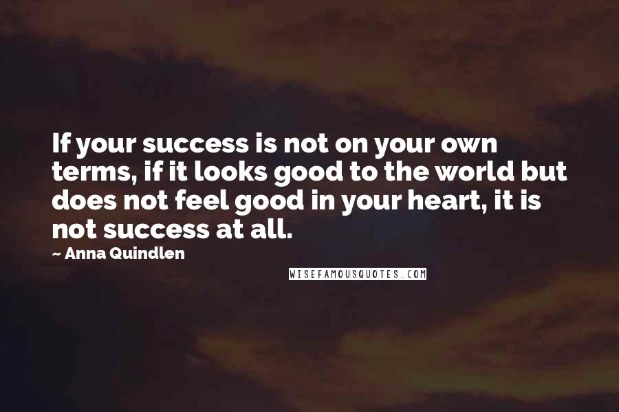 Anna Quindlen Quotes: If your success is not on your own terms, if it looks good to the world but does not feel good in your heart, it is not success at all.