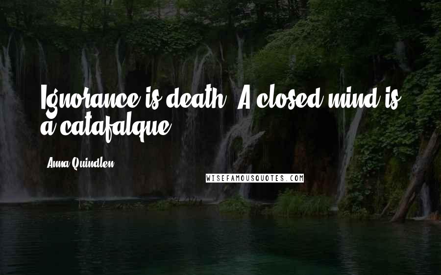 Anna Quindlen Quotes: Ignorance is death. A closed mind is a catafalque.