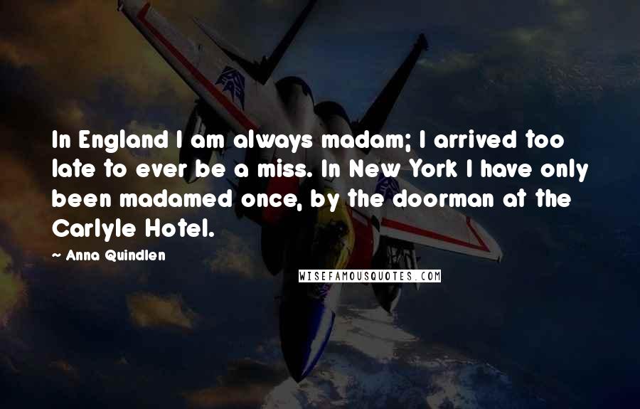 Anna Quindlen Quotes: In England I am always madam; I arrived too late to ever be a miss. In New York I have only been madamed once, by the doorman at the Carlyle Hotel.