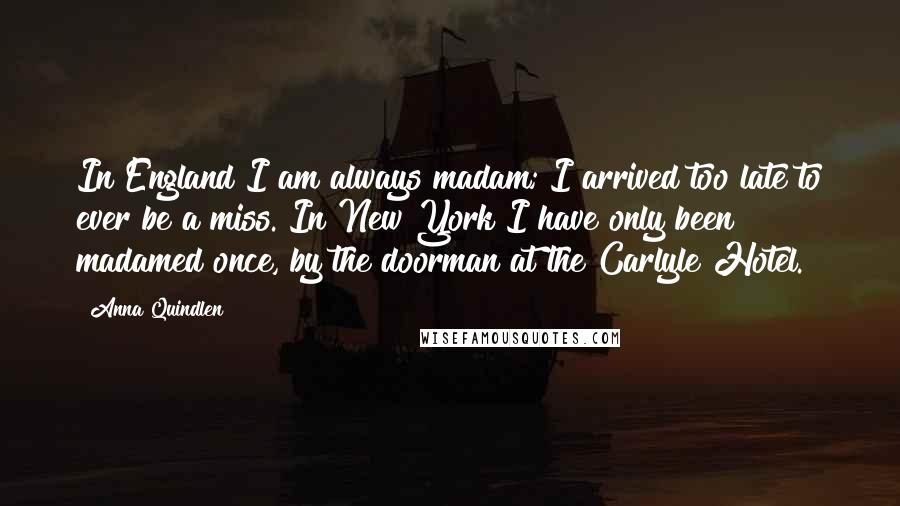 Anna Quindlen Quotes: In England I am always madam; I arrived too late to ever be a miss. In New York I have only been madamed once, by the doorman at the Carlyle Hotel.