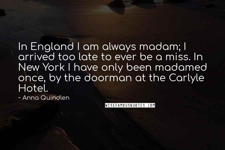 Anna Quindlen Quotes: In England I am always madam; I arrived too late to ever be a miss. In New York I have only been madamed once, by the doorman at the Carlyle Hotel.