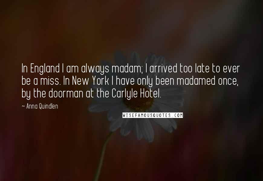 Anna Quindlen Quotes: In England I am always madam; I arrived too late to ever be a miss. In New York I have only been madamed once, by the doorman at the Carlyle Hotel.