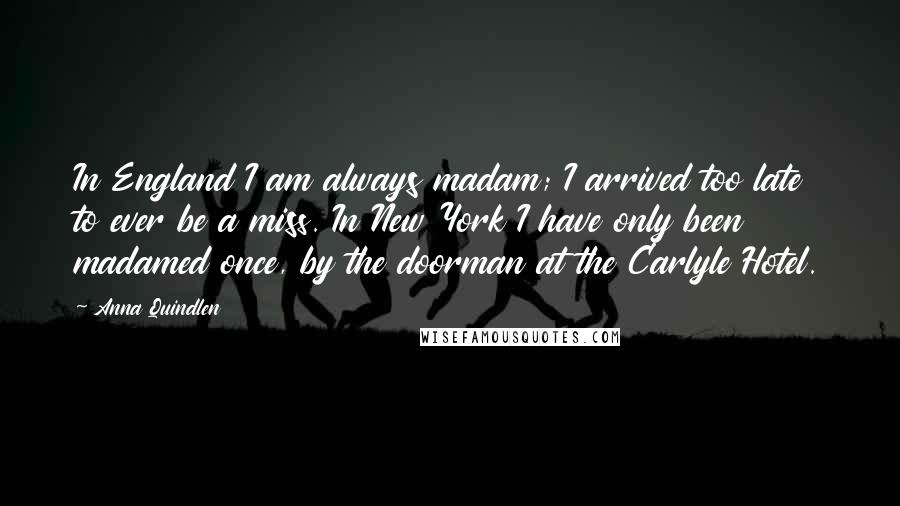 Anna Quindlen Quotes: In England I am always madam; I arrived too late to ever be a miss. In New York I have only been madamed once, by the doorman at the Carlyle Hotel.