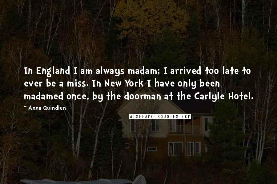 Anna Quindlen Quotes: In England I am always madam; I arrived too late to ever be a miss. In New York I have only been madamed once, by the doorman at the Carlyle Hotel.