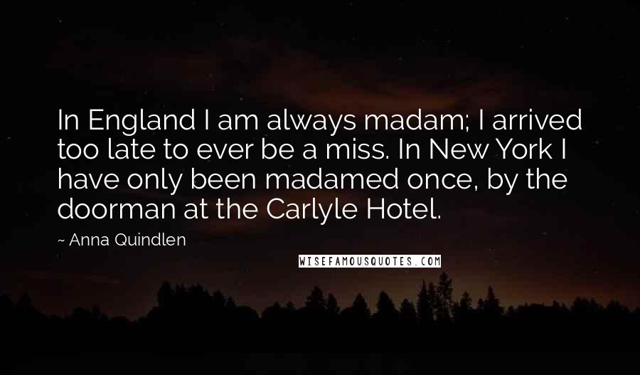 Anna Quindlen Quotes: In England I am always madam; I arrived too late to ever be a miss. In New York I have only been madamed once, by the doorman at the Carlyle Hotel.