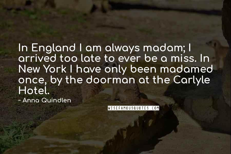 Anna Quindlen Quotes: In England I am always madam; I arrived too late to ever be a miss. In New York I have only been madamed once, by the doorman at the Carlyle Hotel.