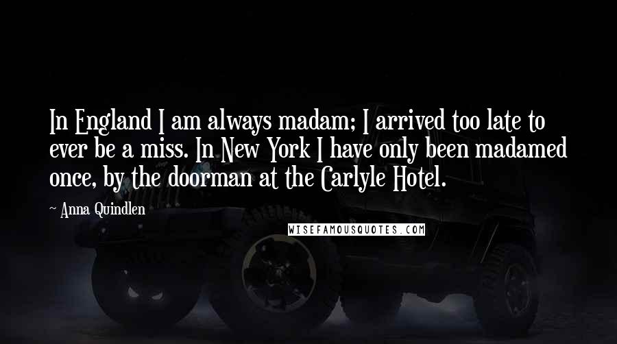 Anna Quindlen Quotes: In England I am always madam; I arrived too late to ever be a miss. In New York I have only been madamed once, by the doorman at the Carlyle Hotel.