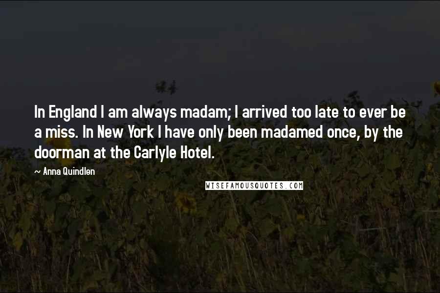 Anna Quindlen Quotes: In England I am always madam; I arrived too late to ever be a miss. In New York I have only been madamed once, by the doorman at the Carlyle Hotel.