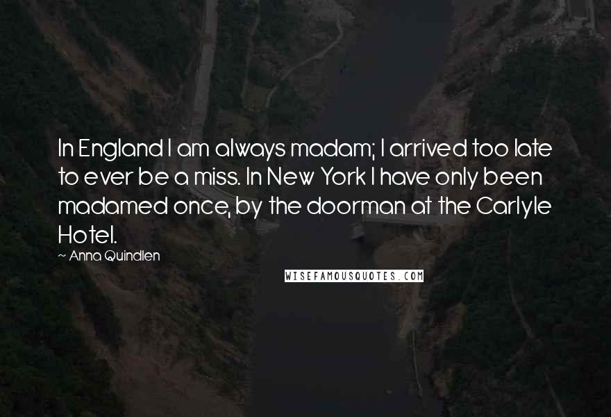 Anna Quindlen Quotes: In England I am always madam; I arrived too late to ever be a miss. In New York I have only been madamed once, by the doorman at the Carlyle Hotel.