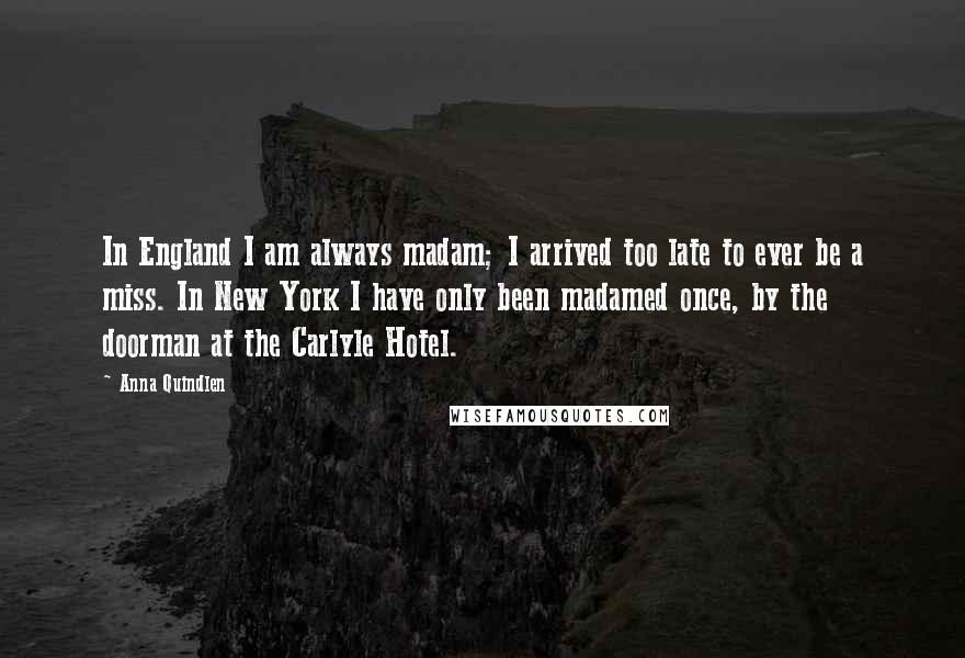 Anna Quindlen Quotes: In England I am always madam; I arrived too late to ever be a miss. In New York I have only been madamed once, by the doorman at the Carlyle Hotel.