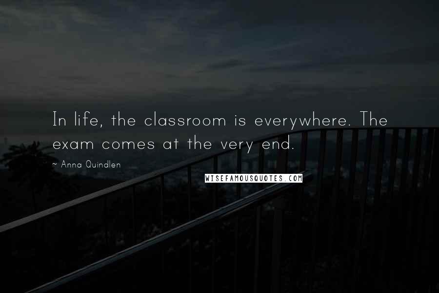 Anna Quindlen Quotes: In life, the classroom is everywhere. The exam comes at the very end.