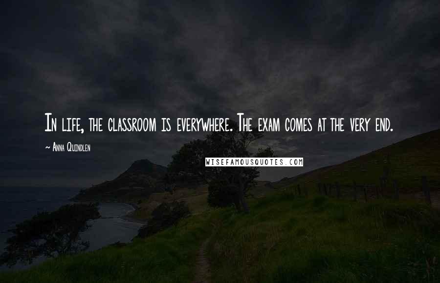 Anna Quindlen Quotes: In life, the classroom is everywhere. The exam comes at the very end.