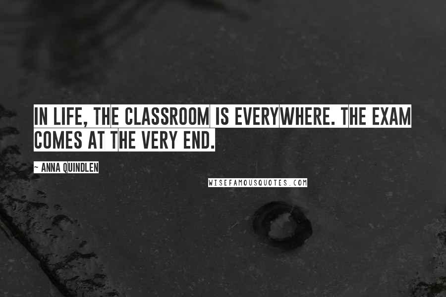 Anna Quindlen Quotes: In life, the classroom is everywhere. The exam comes at the very end.