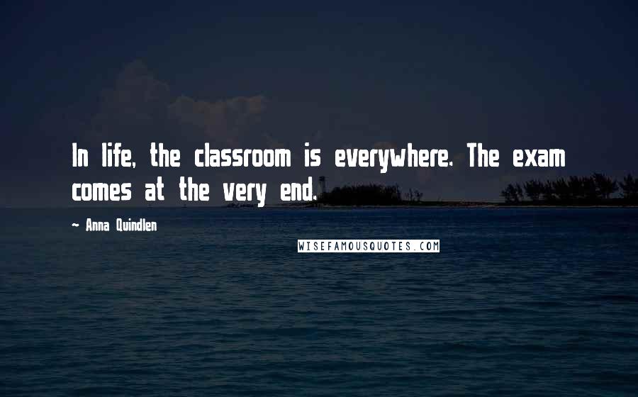 Anna Quindlen Quotes: In life, the classroom is everywhere. The exam comes at the very end.