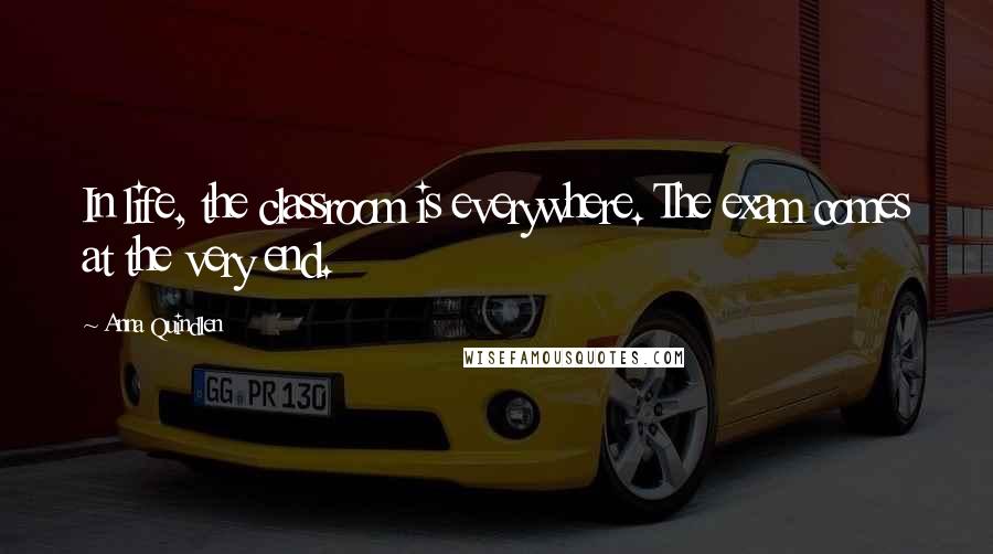 Anna Quindlen Quotes: In life, the classroom is everywhere. The exam comes at the very end.