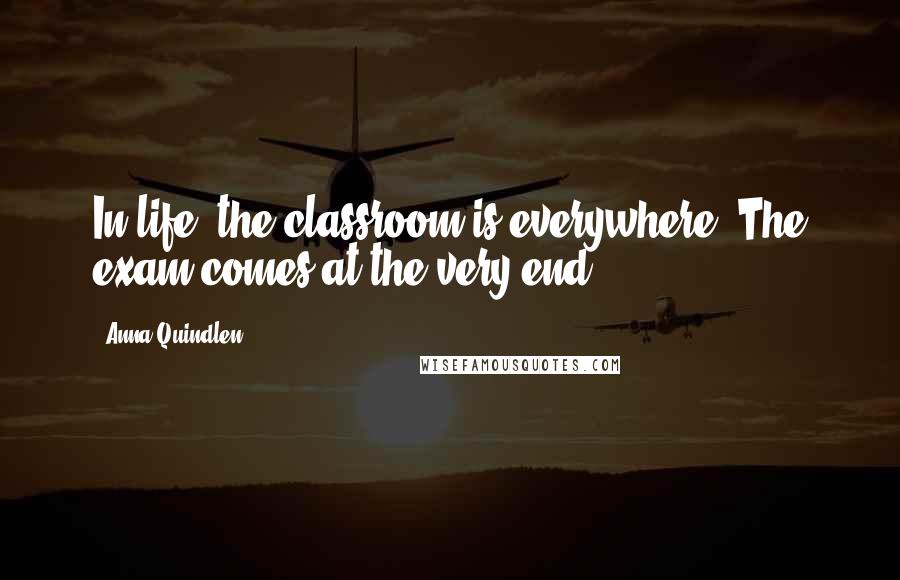 Anna Quindlen Quotes: In life, the classroom is everywhere. The exam comes at the very end.