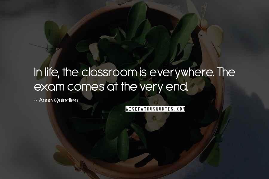 Anna Quindlen Quotes: In life, the classroom is everywhere. The exam comes at the very end.