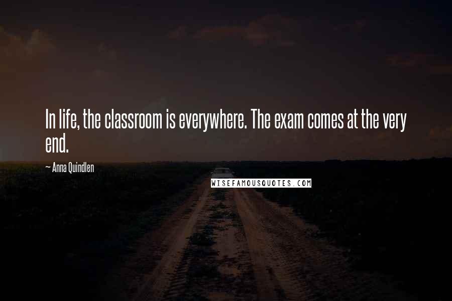 Anna Quindlen Quotes: In life, the classroom is everywhere. The exam comes at the very end.