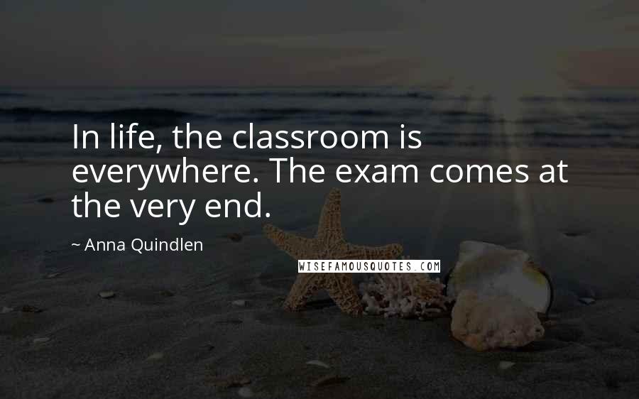 Anna Quindlen Quotes: In life, the classroom is everywhere. The exam comes at the very end.