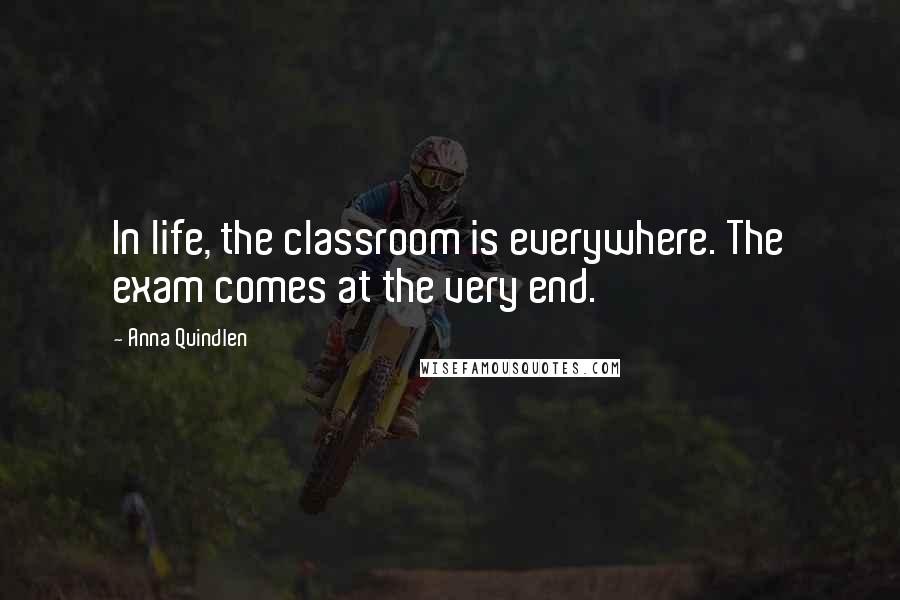 Anna Quindlen Quotes: In life, the classroom is everywhere. The exam comes at the very end.