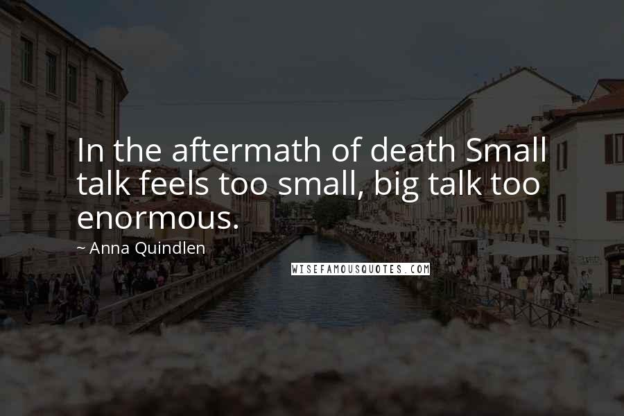 Anna Quindlen Quotes: In the aftermath of death Small talk feels too small, big talk too enormous.