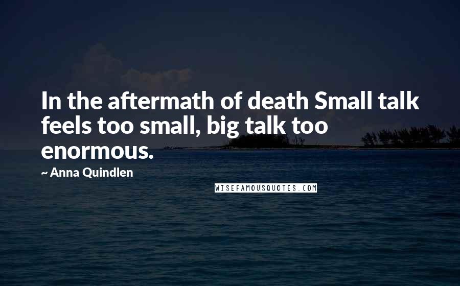 Anna Quindlen Quotes: In the aftermath of death Small talk feels too small, big talk too enormous.