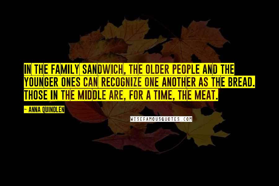 Anna Quindlen Quotes: In the family sandwich, the older people and the younger ones can recognize one another as the bread. Those in the middle are, for a time, the meat.