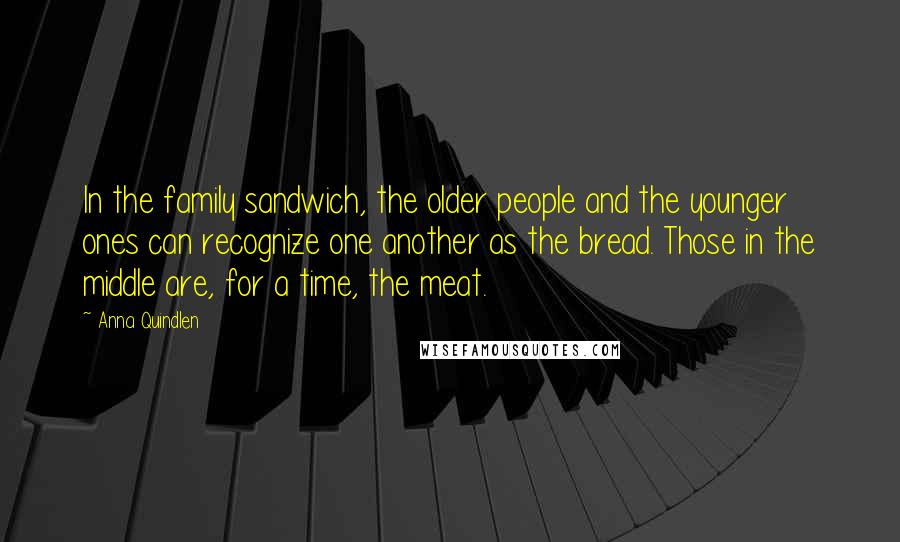 Anna Quindlen Quotes: In the family sandwich, the older people and the younger ones can recognize one another as the bread. Those in the middle are, for a time, the meat.