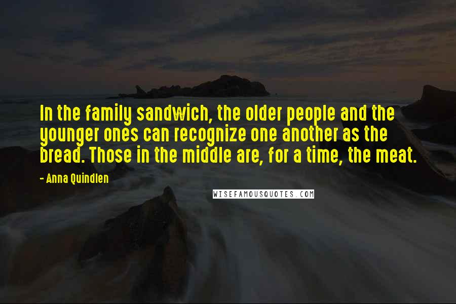 Anna Quindlen Quotes: In the family sandwich, the older people and the younger ones can recognize one another as the bread. Those in the middle are, for a time, the meat.