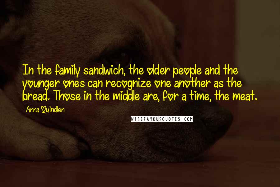 Anna Quindlen Quotes: In the family sandwich, the older people and the younger ones can recognize one another as the bread. Those in the middle are, for a time, the meat.