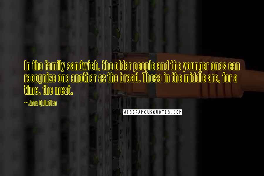 Anna Quindlen Quotes: In the family sandwich, the older people and the younger ones can recognize one another as the bread. Those in the middle are, for a time, the meat.