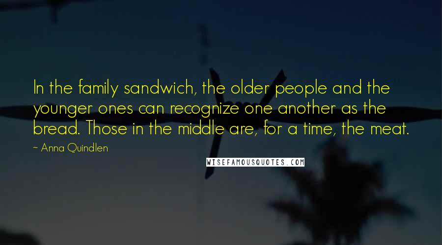 Anna Quindlen Quotes: In the family sandwich, the older people and the younger ones can recognize one another as the bread. Those in the middle are, for a time, the meat.