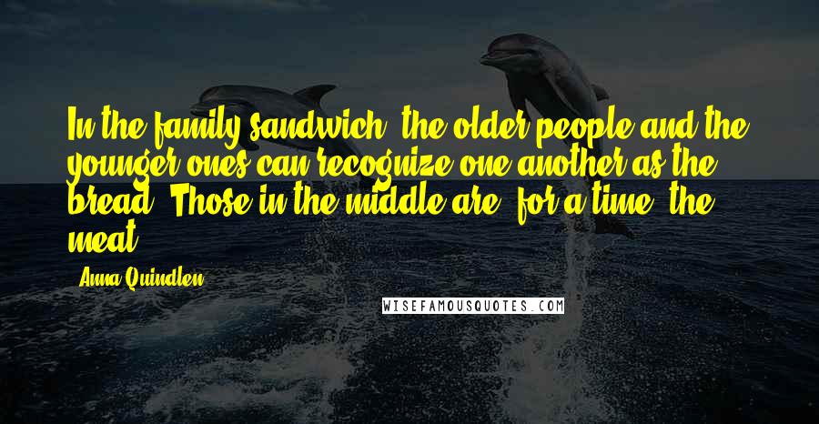 Anna Quindlen Quotes: In the family sandwich, the older people and the younger ones can recognize one another as the bread. Those in the middle are, for a time, the meat.