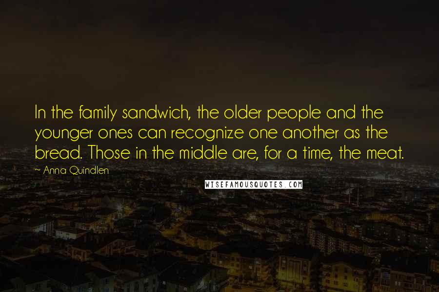 Anna Quindlen Quotes: In the family sandwich, the older people and the younger ones can recognize one another as the bread. Those in the middle are, for a time, the meat.