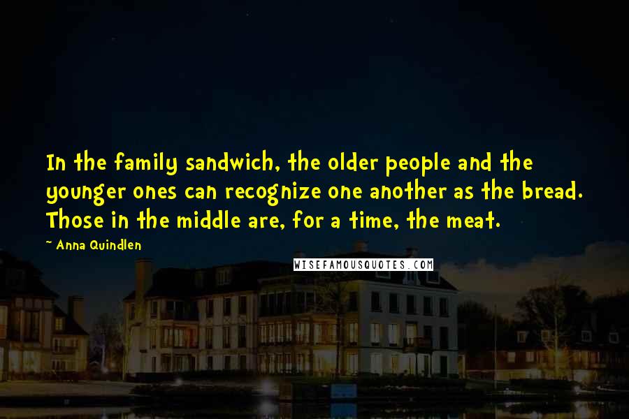 Anna Quindlen Quotes: In the family sandwich, the older people and the younger ones can recognize one another as the bread. Those in the middle are, for a time, the meat.
